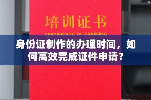 北海身份证制作的办理时间，如何高效完成证件申请？