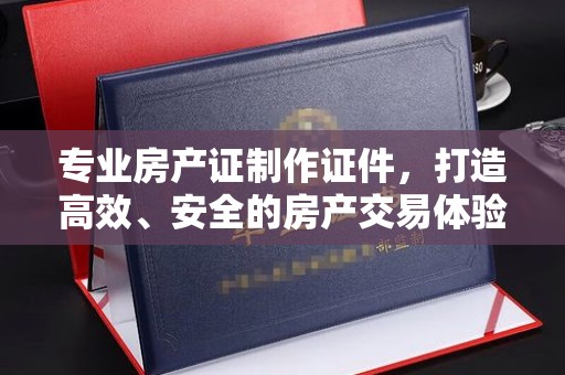北海专业房产证制作证件，打造高效、安全的房产交易体验